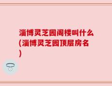 淄博灵芝园阁楼叫什么(淄博灵芝园顶层房名)