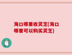 海口哪里收灵芝(海口哪里可以购买灵芝)