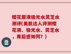 樱花原液极光水灵芝水测评(美肌达人评测樱花液、极光水、灵芝水，用后感如何？)