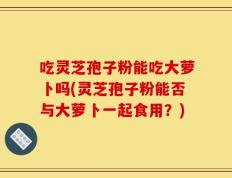 吃灵芝孢子粉能吃大萝卜吗(灵芝孢子粉能否与大萝卜一起食用？)