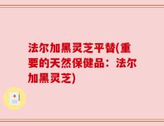 法尔加黑灵芝平替(重要的天然保健品：法尔加黑灵芝)