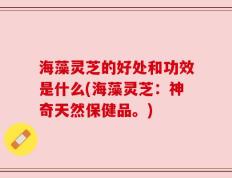 海藻灵芝的好处和功效是什么(海藻灵芝：神奇天然保健品。)