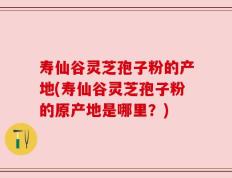 寿仙谷灵芝孢子粉的产地(寿仙谷灵芝孢子粉的原产地是哪里？)
