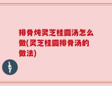 排骨炖灵芝桂圆汤怎么做(灵芝桂圆排骨汤的做法)