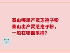 泰山哪里产灵芝孢子粉泰山出产灵芝孢子粉，一般在哪里采摘？