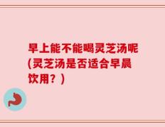 早上能不能喝灵芝汤呢(灵芝汤是否适合早晨饮用？)