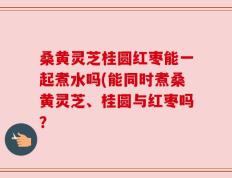 桑黄灵芝桂圆红枣能一起煮水吗(能同时煮桑黄灵芝、桂圆与红枣吗？