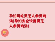 孕妇可吃灵芝人参煲鸡汤(孕妇安全饮用灵芝人参煲鸡汤)