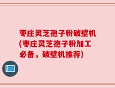 枣庄灵芝孢子粉破壁机(枣庄灵芝孢子粉加工必备，破壁机推荐)