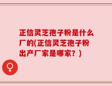 正信灵芝孢子粉是什么厂的(正信灵芝孢子粉出产厂家是哪家？)