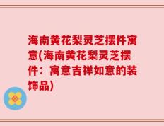 海南黄花梨灵芝摆件寓意(海南黄花梨灵芝摆件：寓意吉祥如意的装饰品)