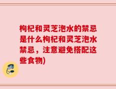 枸杞和灵芝泡水的禁忌是什么枸杞和灵芝泡水禁忌，注意避免搭配这些食物)