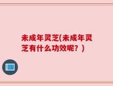 未成年灵芝(未成年灵芝有什么功效呢？)