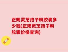 正规灵芝孢子粉胶囊多少钱(正规灵芝孢子粉胶囊价格查询)
