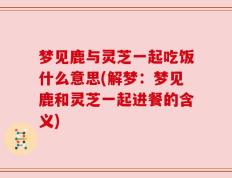 梦见鹿与灵芝一起吃饭什么意思(解梦：梦见鹿和灵芝一起进餐的含义)