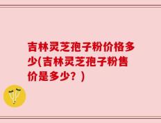 吉林灵芝孢子粉价格多少(吉林灵芝孢子粉售价是多少？)