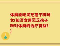 体癣能吃灵芝孢子粉吗女(能否食用灵芝孢子粉对体癣的治疗有益？)