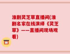 淮剧灵芝草直播间(淮剧名家在线演绎《灵芝草》——直播间现场观看)