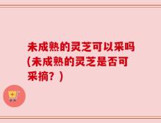 未成熟的灵芝可以采吗(未成熟的灵芝是否可采摘？)