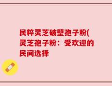 民粹灵芝破壁孢子粉(灵芝孢子粉：受欢迎的民间选择