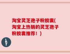 淘宝灵芝孢子粉胶囊(淘宝上热销的灵芝孢子粉胶囊推荐！)