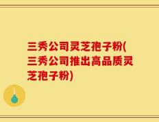三秀公司灵芝孢子粉(三秀公司推出高品质灵芝孢子粉)