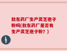 敖东药厂生产灵芝孢子粉吗(敖东药厂是否有生产灵芝孢子粉？)