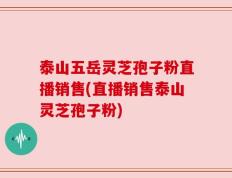 泰山五岳灵芝孢子粉直播销售(直播销售泰山灵芝孢子粉)