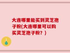 大连哪里能买到灵芝孢子粉(大连哪里可以购买灵芝孢子粉？)