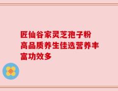 匠仙谷家灵芝孢子粉 高品质养生佳选营养丰富功效多