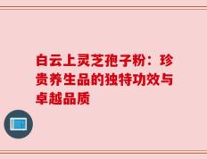 白云上灵芝孢子粉：珍贵养生品的独特功效与卓越品质