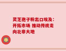 灵芝孢子粉出口埃及：开拓市场 推动传统走向北非大地