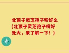 北顶子灵芝孢子粉好么(北顶子灵芝孢子粉好处大，来了解一下！)
