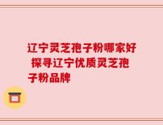 辽宁灵芝孢子粉哪家好 探寻辽宁优质灵芝孢子粉品牌