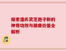探索潘氏灵芝孢子粉的神奇功效与健康价值全解析