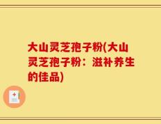 大山灵芝孢子粉(大山灵芝孢子粉：滋补养生的佳品)