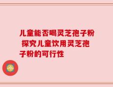 儿童能否喝灵芝孢子粉 探究儿童饮用灵芝孢子粉的可行性