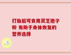 打胎后可食用灵芝孢子粉 有助于身体恢复的营养选择