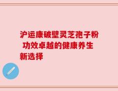 沪运康破壁灵芝孢子粉 功效卓越的健康养生新选择