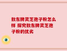 敖东牌灵芝孢子粉怎么样 探究敖东牌灵芝孢子粉的优劣