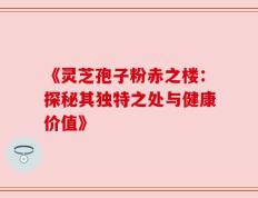 《灵芝孢子粉赤之楼：探秘其独特之处与健康价值》
