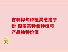 吉林桦甸种植灵芝孢子粉 探索其特色种植与产品独特价值