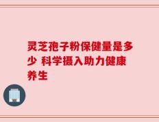 灵芝孢子粉保健量是多少 科学摄入助力健康养生