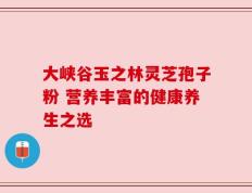 大峡谷玉之林灵芝孢子粉 营养丰富的健康养生之选