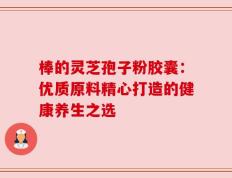 棒的灵芝孢子粉胶囊：优质原料精心打造的健康养生之选