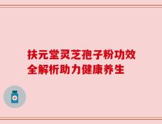 扶元堂灵芝孢子粉功效全解析助力健康养生