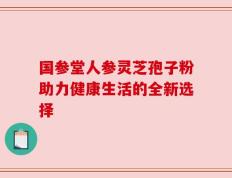 国参堂人参灵芝孢子粉助力健康生活的全新选择