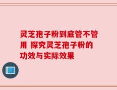 灵芝孢子粉到底管不管用 探究灵芝孢子粉的功效与实际效果