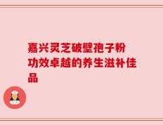 嘉兴灵芝破壁孢子粉 功效卓越的养生滋补佳品