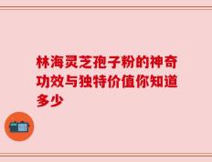 林海灵芝孢子粉的神奇功效与独特价值你知道多少